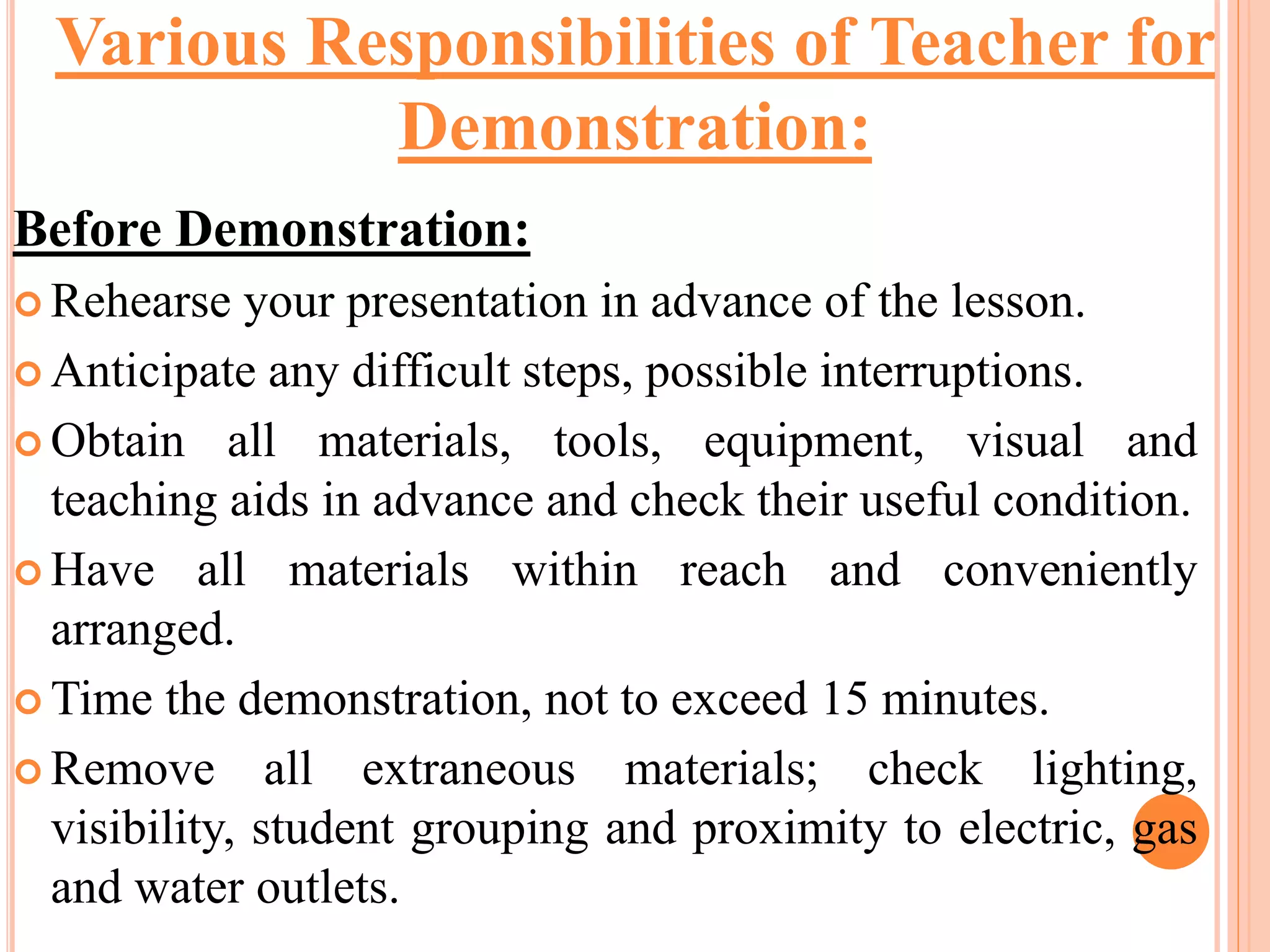 Before Demonstration:
 Rehearse your presentation in advance of the lesson.
 Anticipate any difficult steps, possible interruptions.
 Obtain all materials, tools, equipment, visual and
teaching aids in advance and check their useful condition.
 Have all materials within reach and conveniently
arranged.
 Time the demonstration, not to exceed 15 minutes.
 Remove all extraneous materials; check lighting,
visibility, student grouping and proximity to electric, gas
and water outlets.
Various Responsibilities of Teacher for
Demonstration:
 