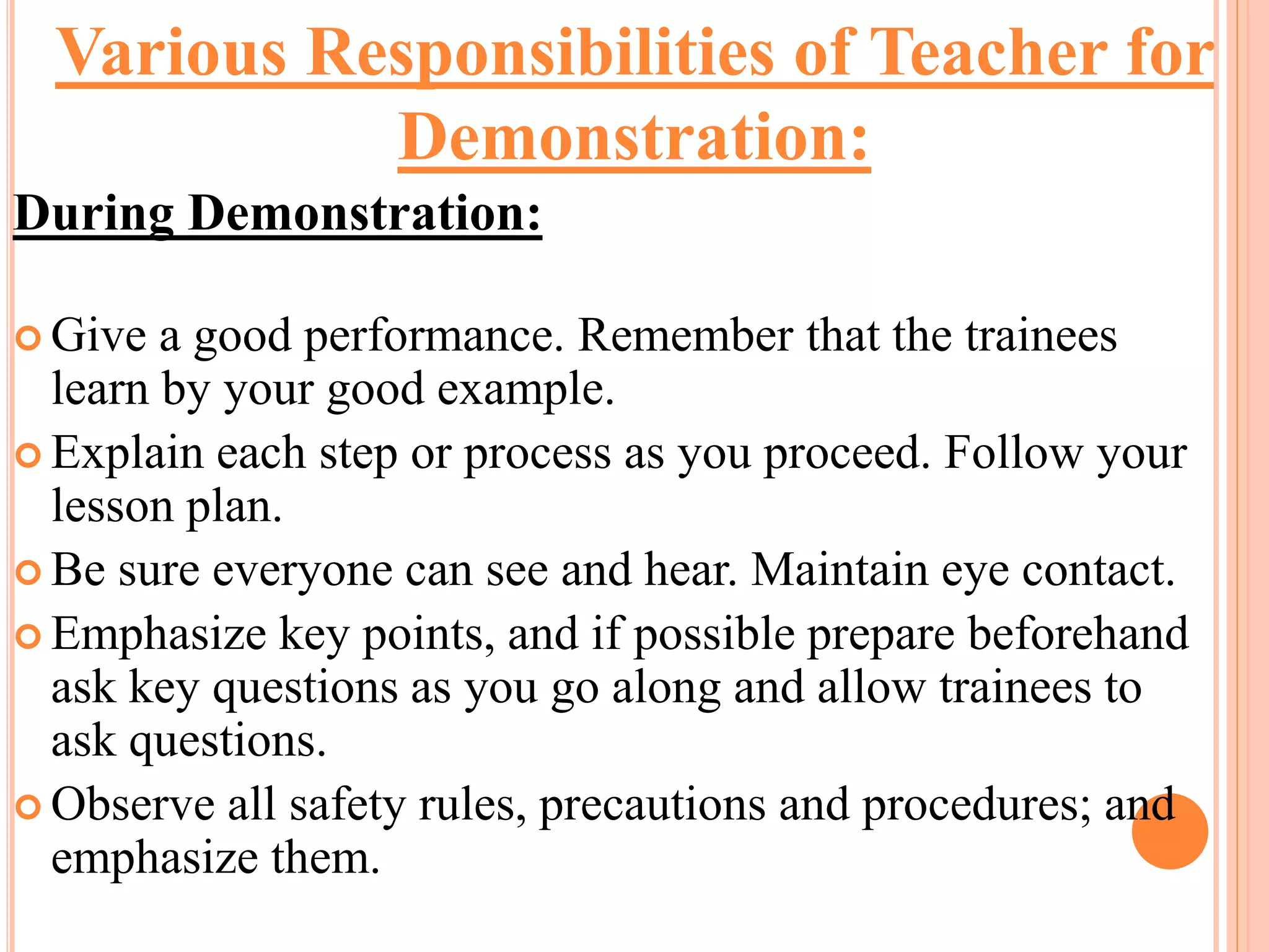 During Demonstration:
 Give a good performance. Remember that the trainees
learn by your good example.
 Explain each step or process as you proceed. Follow your
lesson plan.
 Be sure everyone can see and hear. Maintain eye contact.
 Emphasize key points, and if possible prepare beforehand
ask key questions as you go along and allow trainees to
ask questions.
 Observe all safety rules, precautions and procedures; and
emphasize them.
Various Responsibilities of Teacher for
Demonstration:
 