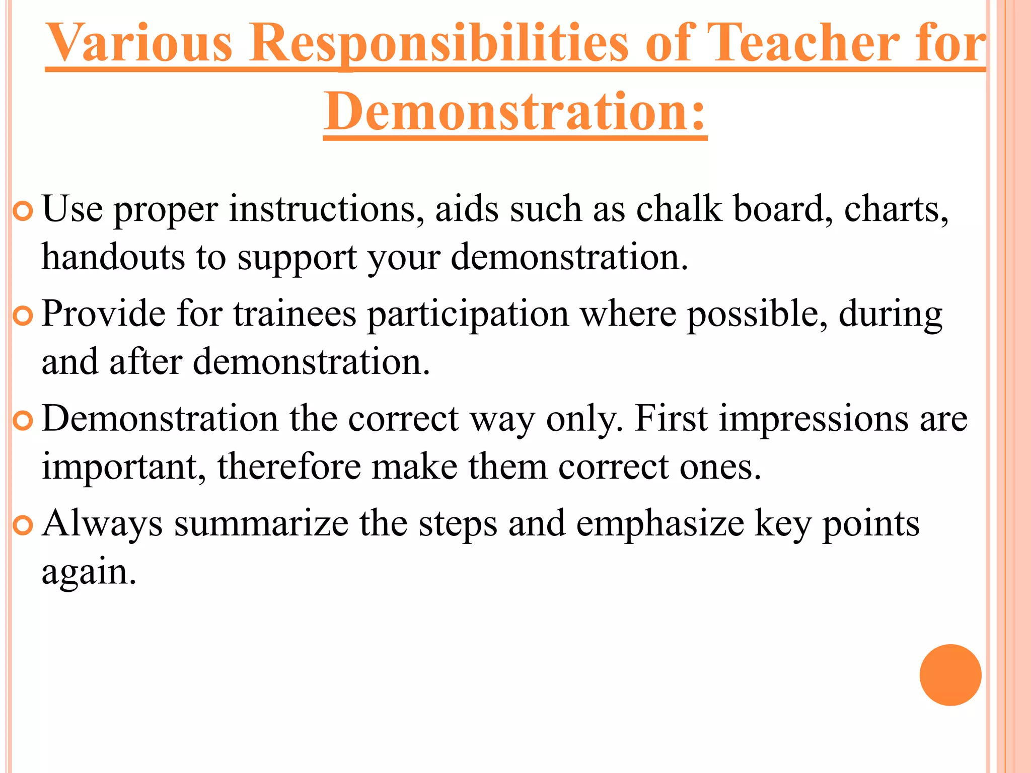  Use proper instructions, aids such as chalk board, charts,
handouts to support your demonstration.
 Provide for trainees participation where possible, during
and after demonstration.
 Demonstration the correct way only. First impressions are
important, therefore make them correct ones.
 Always summarize the steps and emphasize key points
again.
Various Responsibilities of Teacher for
Demonstration:
 