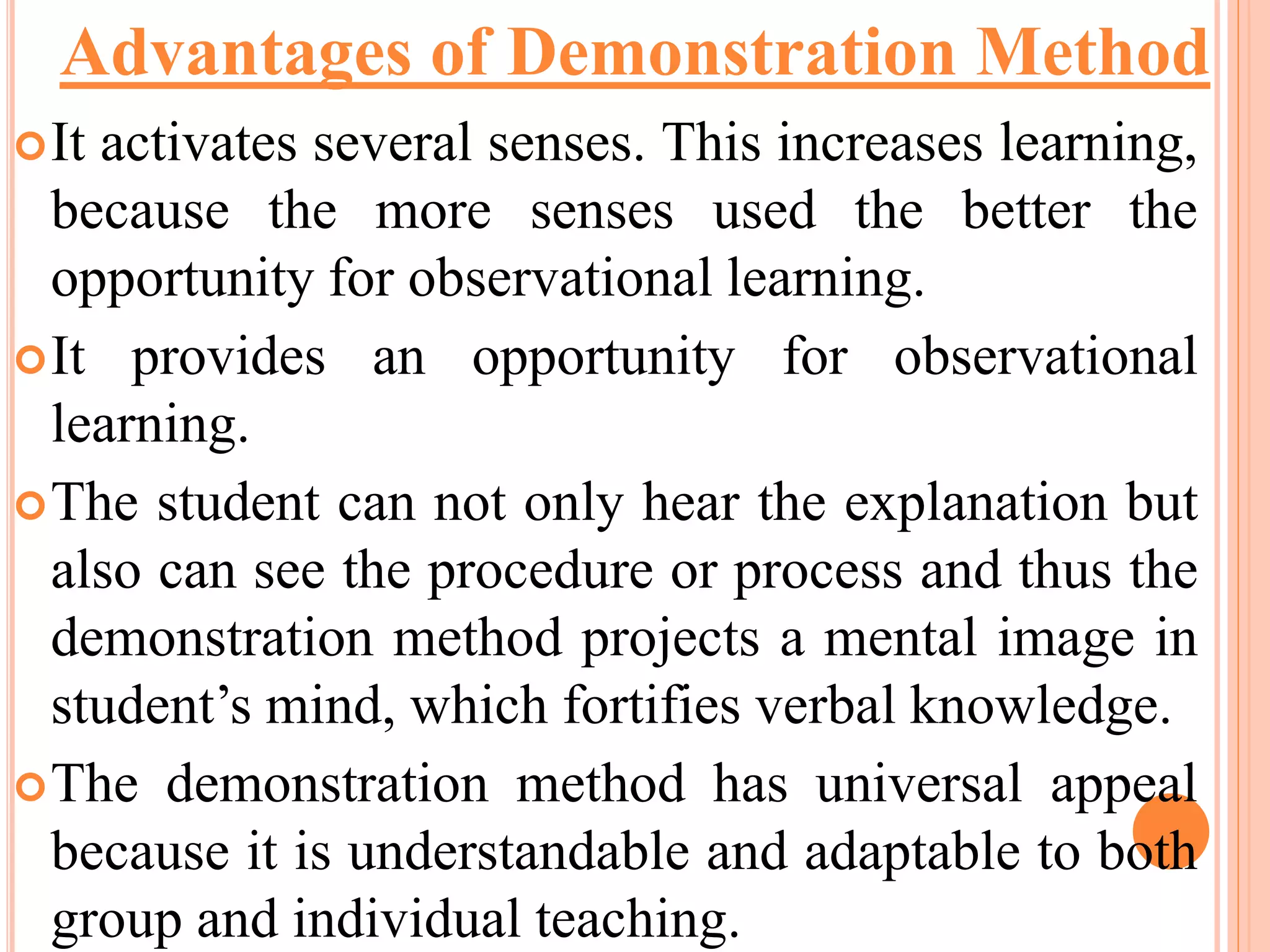 It activates several senses. This increases learning,
because the more senses used the better the
opportunity for observational learning.
It provides an opportunity for observational
learning.
The student can not only hear the explanation but
also can see the procedure or process and thus the
demonstration method projects a mental image in
student’s mind, which fortifies verbal knowledge.
The demonstration method has universal appeal
because it is understandable and adaptable to both
group and individual teaching.
Advantages of Demonstration Method
 