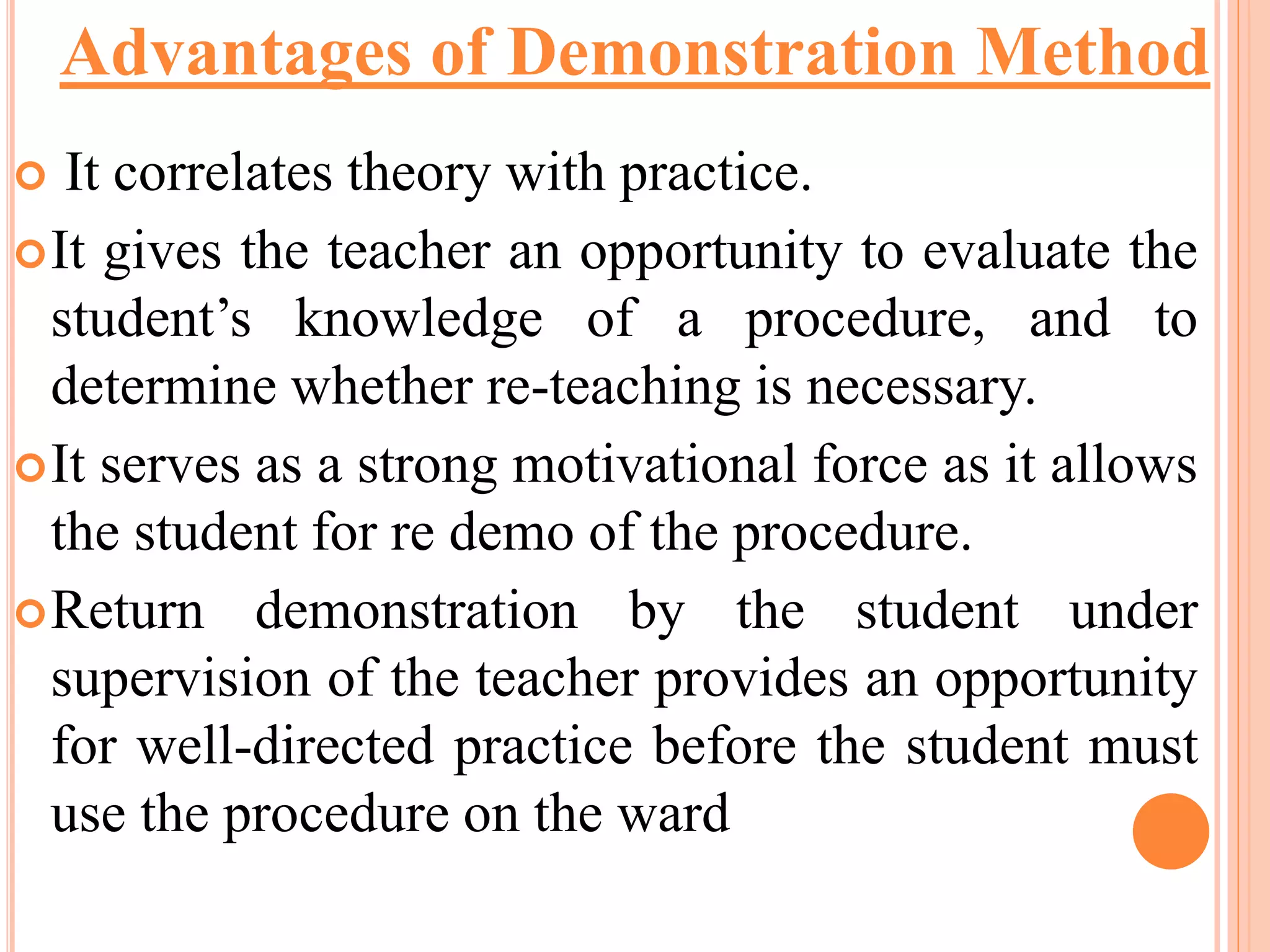 It correlates theory with practice.
It gives the teacher an opportunity to evaluate the
student’s knowledge of a procedure, and to
determine whether re-teaching is necessary.
It serves as a strong motivational force as it allows
the student for re demo of the procedure.
Return demonstration by the student under
supervision of the teacher provides an opportunity
for well-directed practice before the student must
use the procedure on the ward
Advantages of Demonstration Method
 
