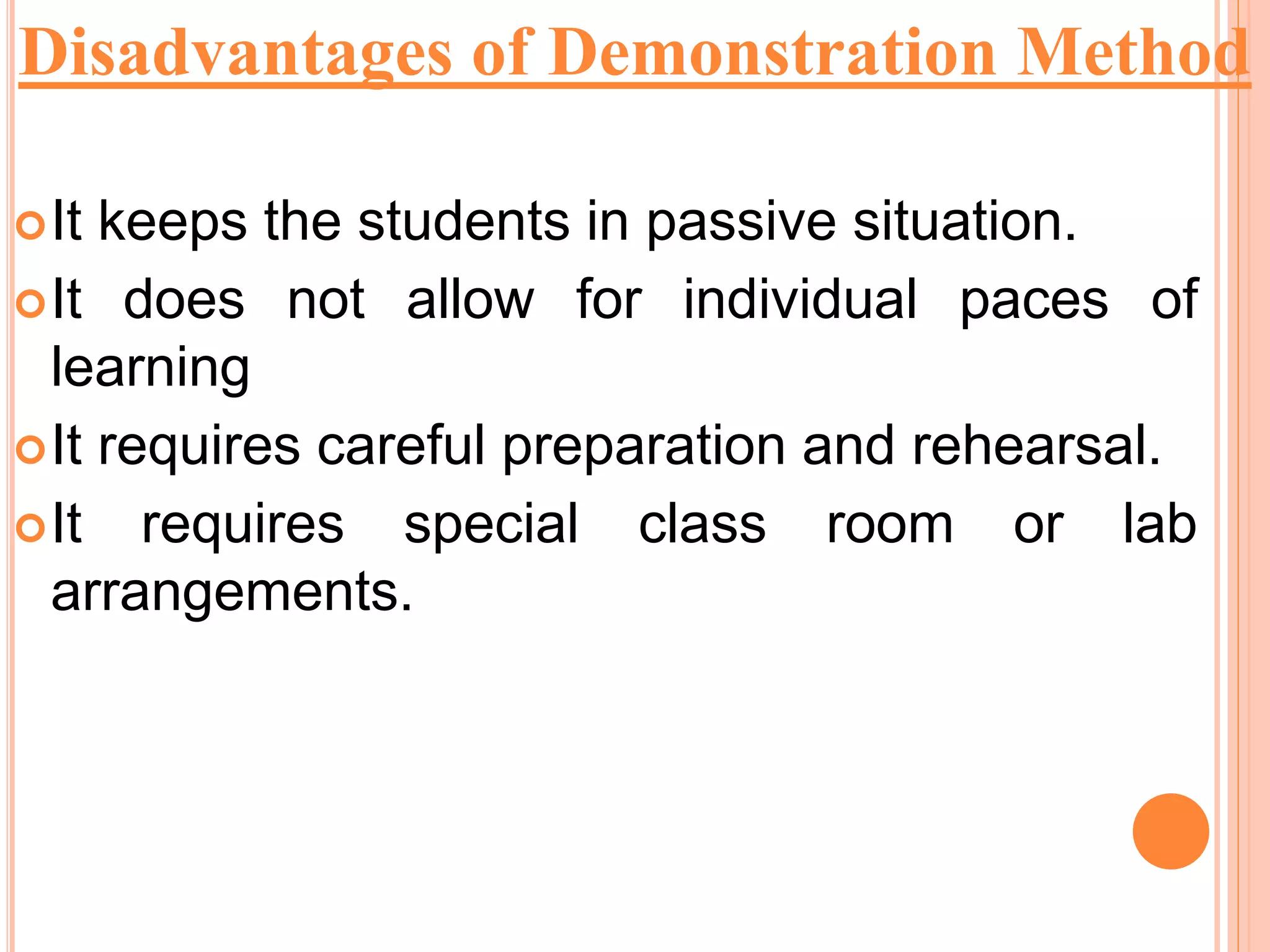 It keeps the students in passive situation.
It does not allow for individual paces of
learning
It requires careful preparation and rehearsal.
It requires special class room or lab
arrangements.
Disadvantages of Demonstration Method
 