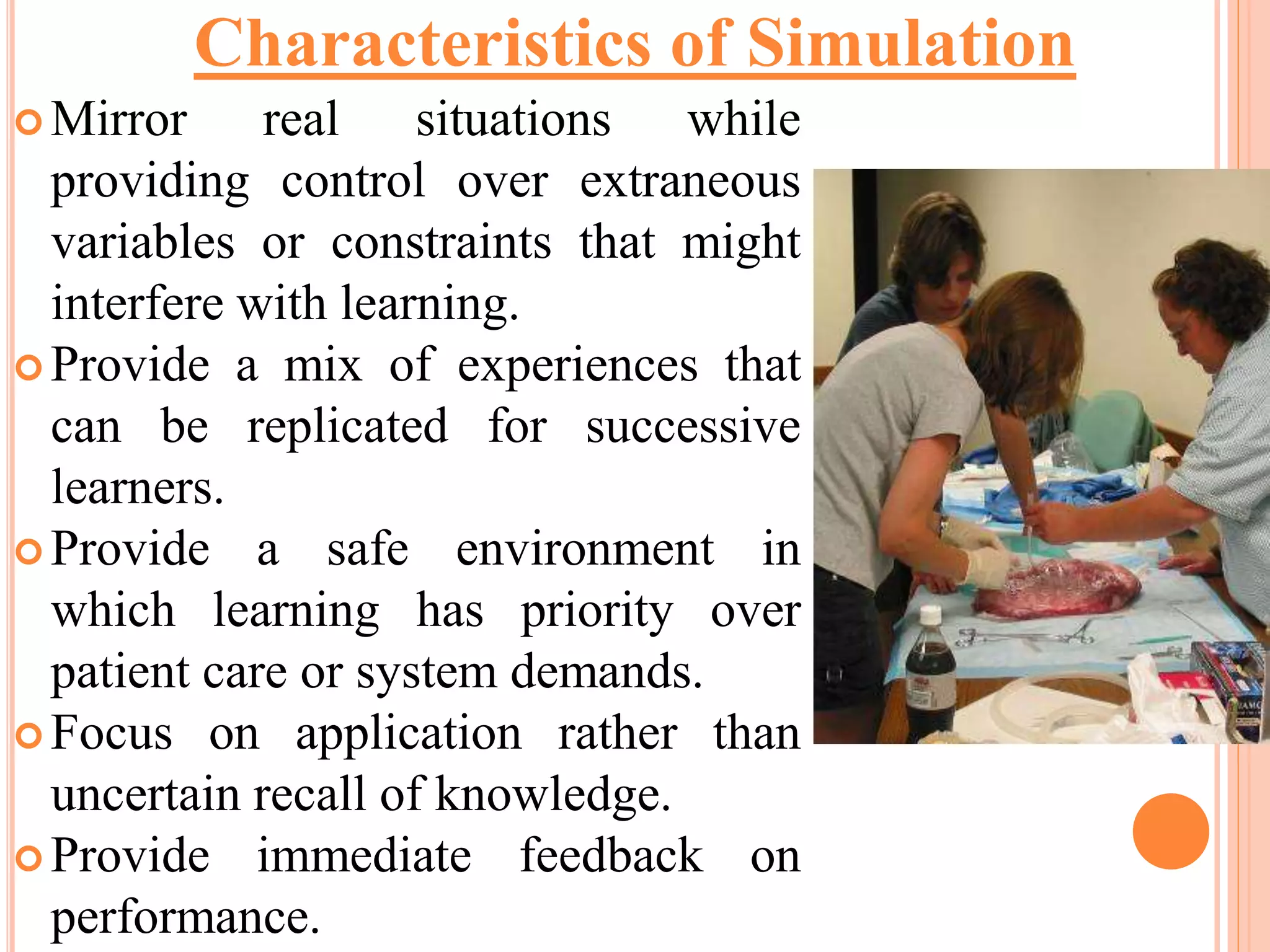  Mirror real situations while
providing control over extraneous
variables or constraints that might
interfere with learning.
 Provide a mix of experiences that
can be replicated for successive
learners.
 Provide a safe environment in
which learning has priority over
patient care or system demands.
 Focus on application rather than
uncertain recall of knowledge.
 Provide immediate feedback on
performance.
Characteristics of Simulation
 