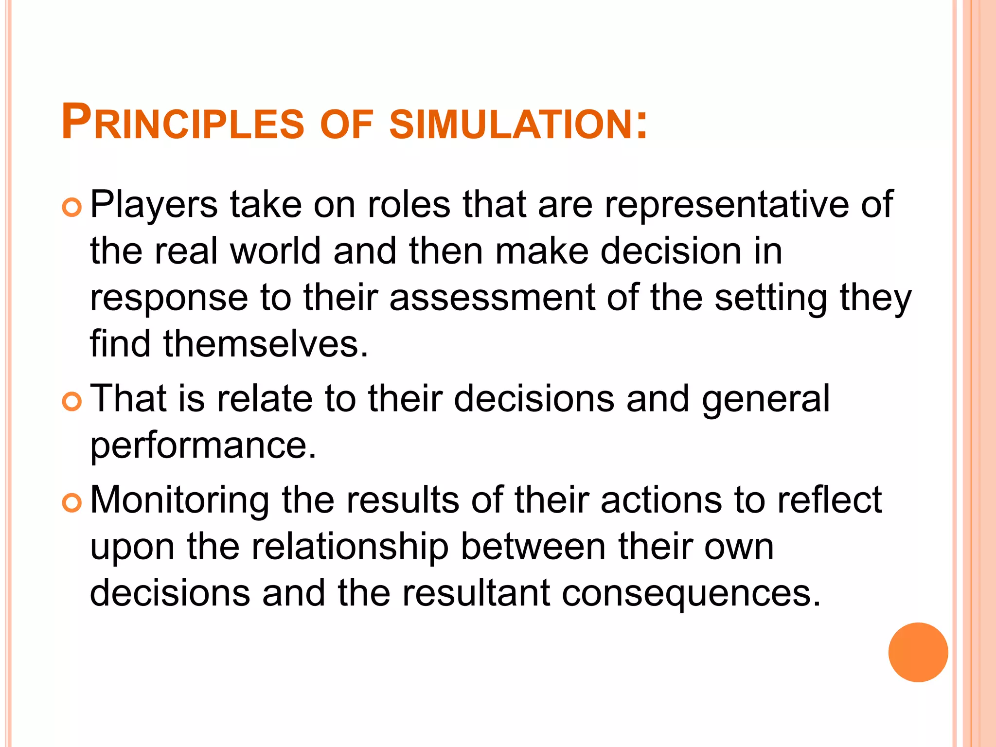 PRINCIPLES OF SIMULATION:
 Players take on roles that are representative of
the real world and then make decision in
response to their assessment of the setting they
find themselves.
 That is relate to their decisions and general
performance.
 Monitoring the results of their actions to reflect
upon the relationship between their own
decisions and the resultant consequences.
 