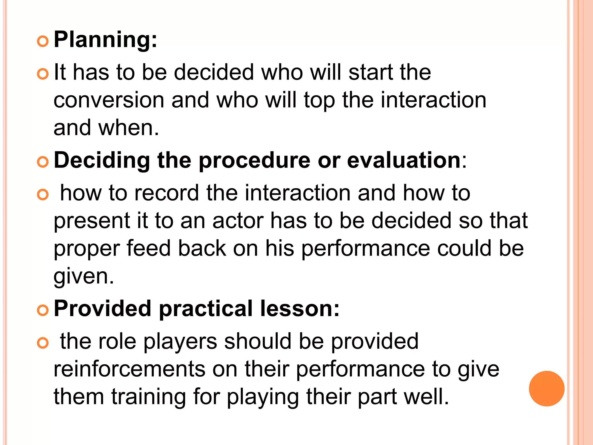  Planning:
 It has to be decided who will start the
conversion and who will top the interaction
and when.
 Deciding the procedure or evaluation:
 how to record the interaction and how to
present it to an actor has to be decided so that
proper feed back on his performance could be
given.
 Provided practical lesson:
 the role players should be provided
reinforcements on their performance to give
them training for playing their part well.
 