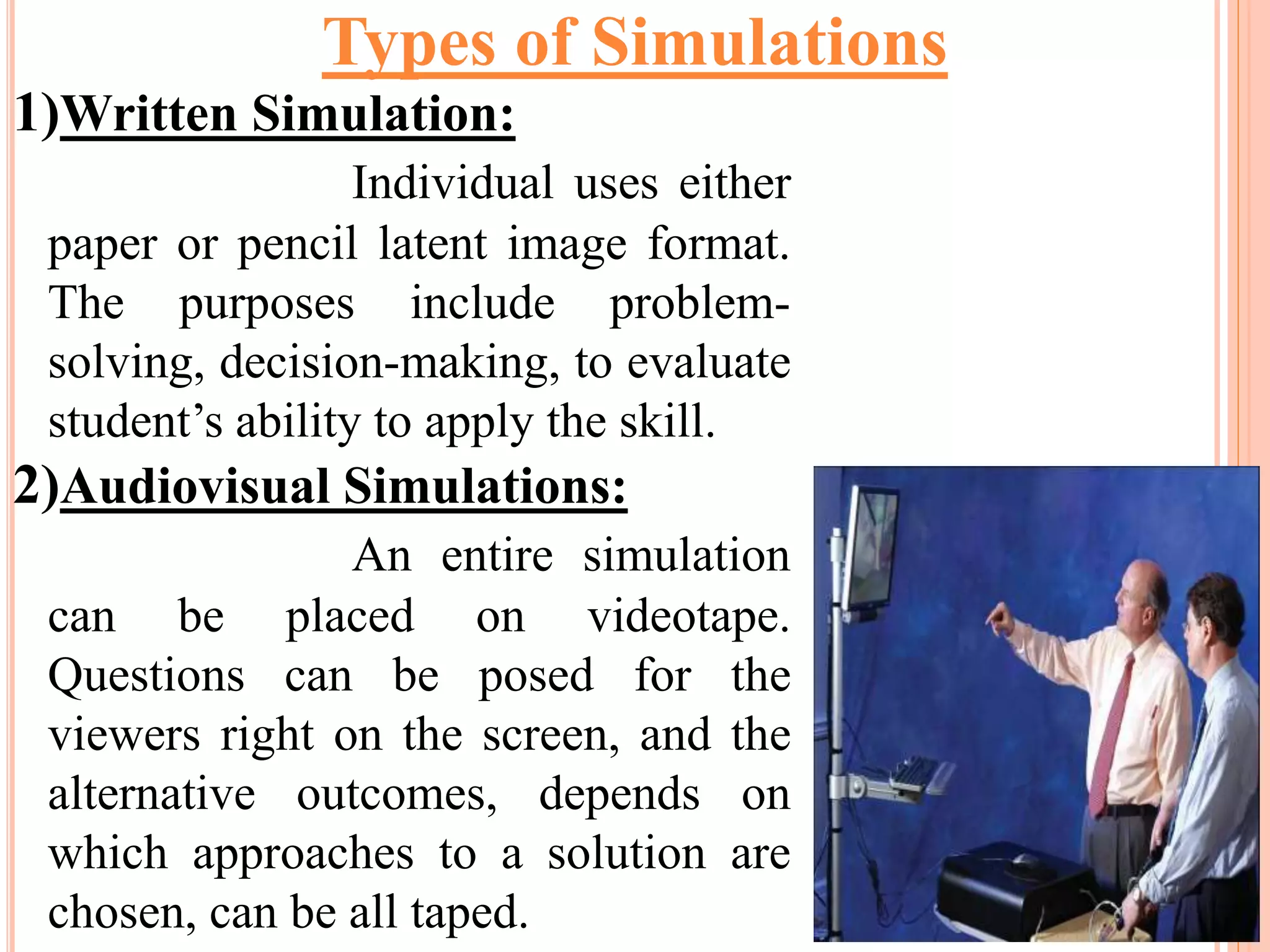 1)Written Simulation:
Individual uses either
paper or pencil latent image format.
The purposes include problem-
solving, decision-making, to evaluate
student’s ability to apply the skill.
2)Audiovisual Simulations:
An entire simulation
can be placed on videotape.
Questions can be posed for the
viewers right on the screen, and the
alternative outcomes, depends on
which approaches to a solution are
chosen, can be all taped.
Types of Simulations
 
