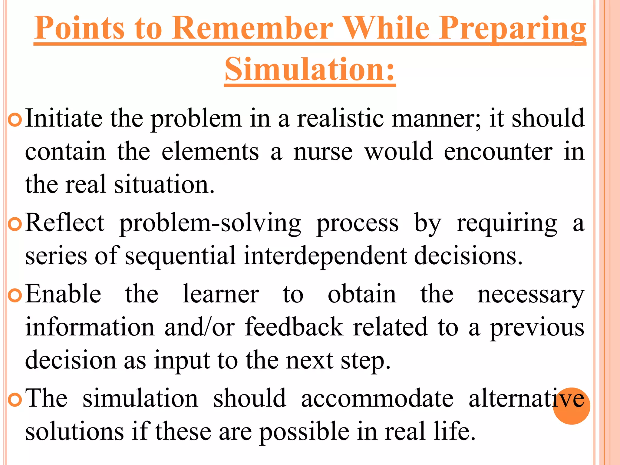 Initiate the problem in a realistic manner; it should
contain the elements a nurse would encounter in
the real situation.
Reflect problem-solving process by requiring a
series of sequential interdependent decisions.
Enable the learner to obtain the necessary
information and/or feedback related to a previous
decision as input to the next step.
The simulation should accommodate alternative
solutions if these are possible in real life.
Points to Remember While Preparing
Simulation:
 