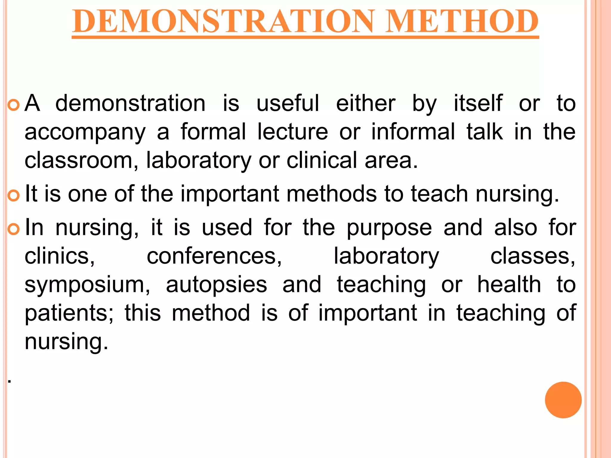 DEMONSTRATION METHOD
 A demonstration is useful either by itself or to
accompany a formal lecture or informal talk in the
classroom, laboratory or clinical area.
 It is one of the important methods to teach nursing.
 In nursing, it is used for the purpose and also for
clinics, conferences, laboratory classes,
symposium, autopsies and teaching or health to
patients; this method is of important in teaching of
nursing.
.
 