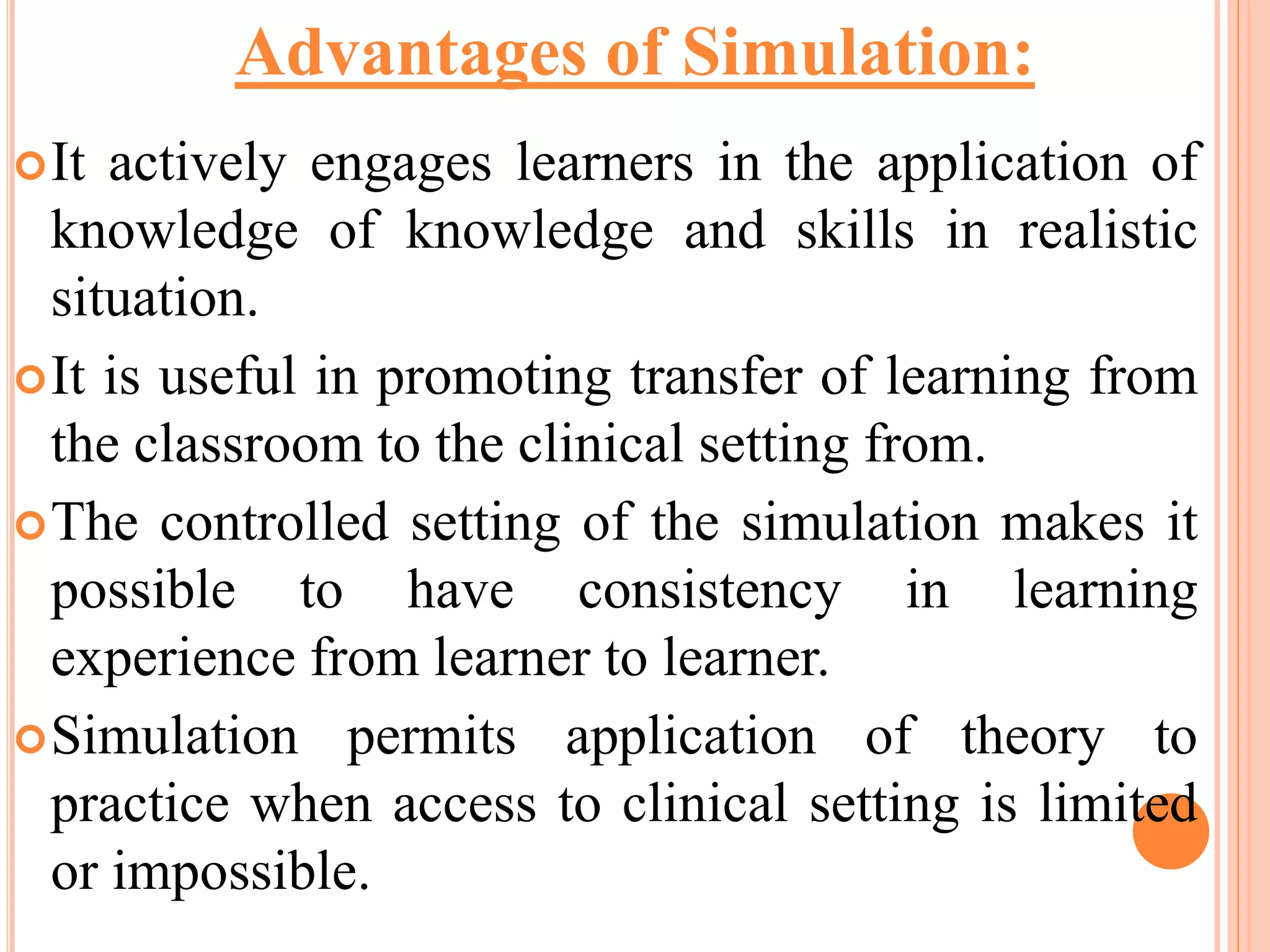 It actively engages learners in the application of
knowledge of knowledge and skills in realistic
situation.
It is useful in promoting transfer of learning from
the classroom to the clinical setting from.
The controlled setting of the simulation makes it
possible to have consistency in learning
experience from learner to learner.
Simulation permits application of theory to
practice when access to clinical setting is limited
or impossible.
Advantages of Simulation:
 