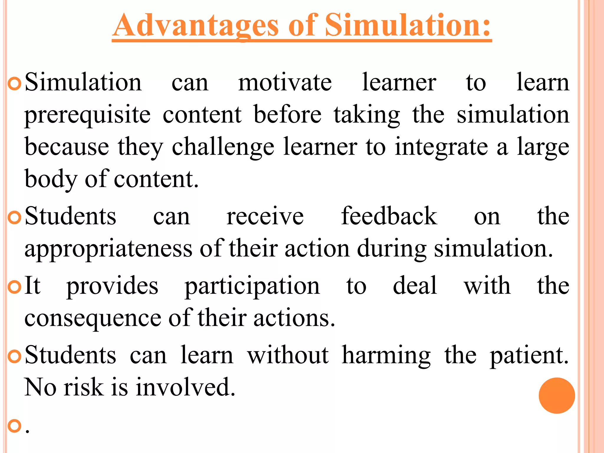 Simulation can motivate learner to learn
prerequisite content before taking the simulation
because they challenge learner to integrate a large
body of content.
Students can receive feedback on the
appropriateness of their action during simulation.
It provides participation to deal with the
consequence of their actions.
Students can learn without harming the patient.
No risk is involved.
.
Advantages of Simulation:
 
