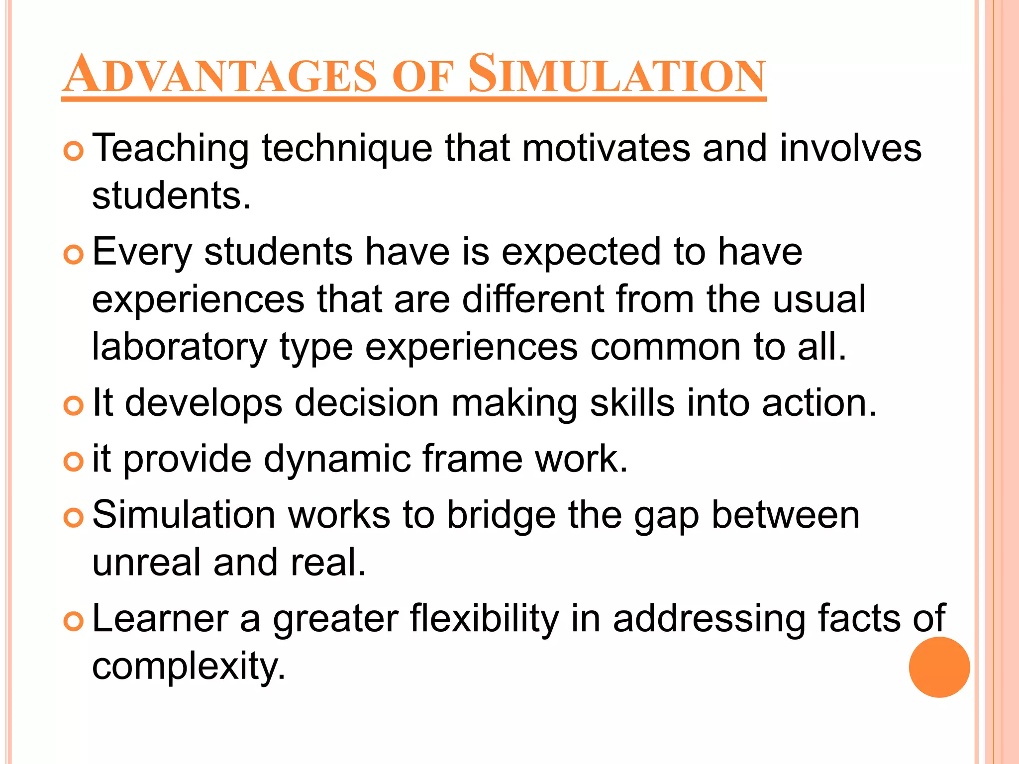 ADVANTAGES OF SIMULATION
 Teaching technique that motivates and involves
students.
 Every students have is expected to have
experiences that are different from the usual
laboratory type experiences common to all.
 It develops decision making skills into action.
 it provide dynamic frame work.
 Simulation works to bridge the gap between
unreal and real.
 Learner a greater flexibility in addressing facts of
complexity.
 