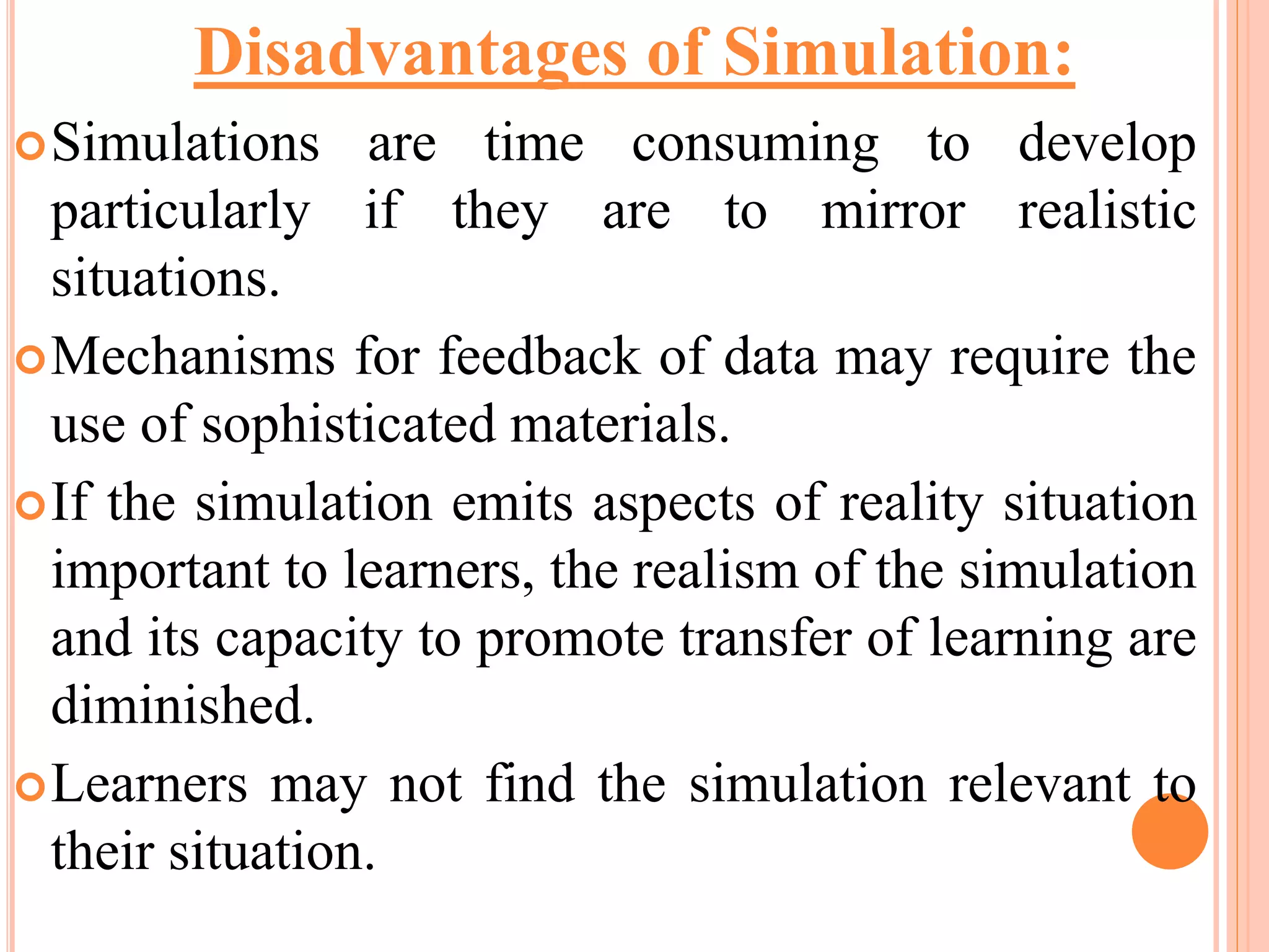 Simulations are time consuming to develop
particularly if they are to mirror realistic
situations.
Mechanisms for feedback of data may require the
use of sophisticated materials.
If the simulation emits aspects of reality situation
important to learners, the realism of the simulation
and its capacity to promote transfer of learning are
diminished.
Learners may not find the simulation relevant to
their situation.
Disadvantages of Simulation:
 