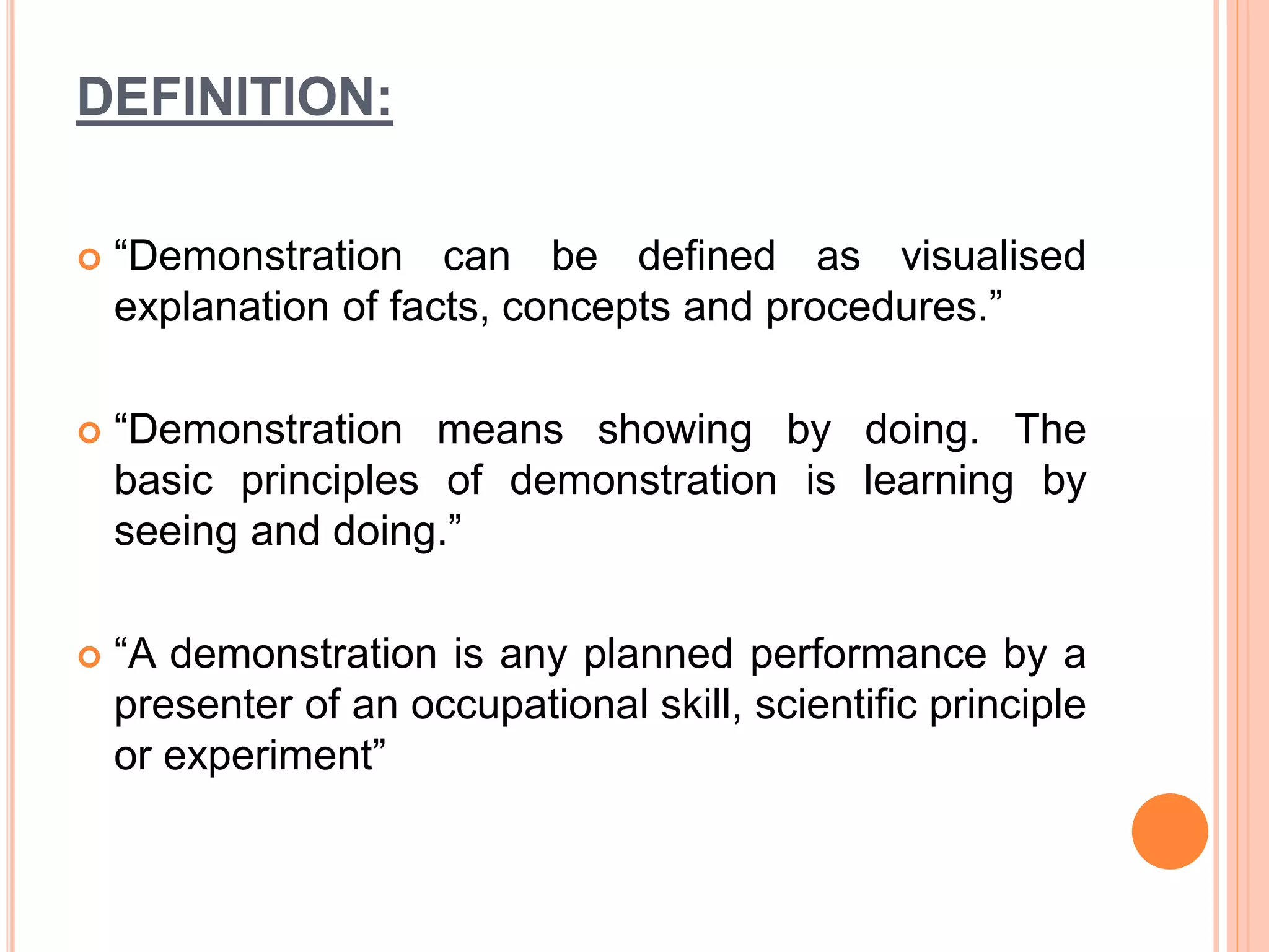 DEFINITION:
 “Demonstration can be defined as visualised
explanation of facts, concepts and procedures.”
 “Demonstration means showing by doing. The
basic principles of demonstration is learning by
seeing and doing.”
 “A demonstration is any planned performance by a
presenter of an occupational skill, scientific principle
or experiment”
 