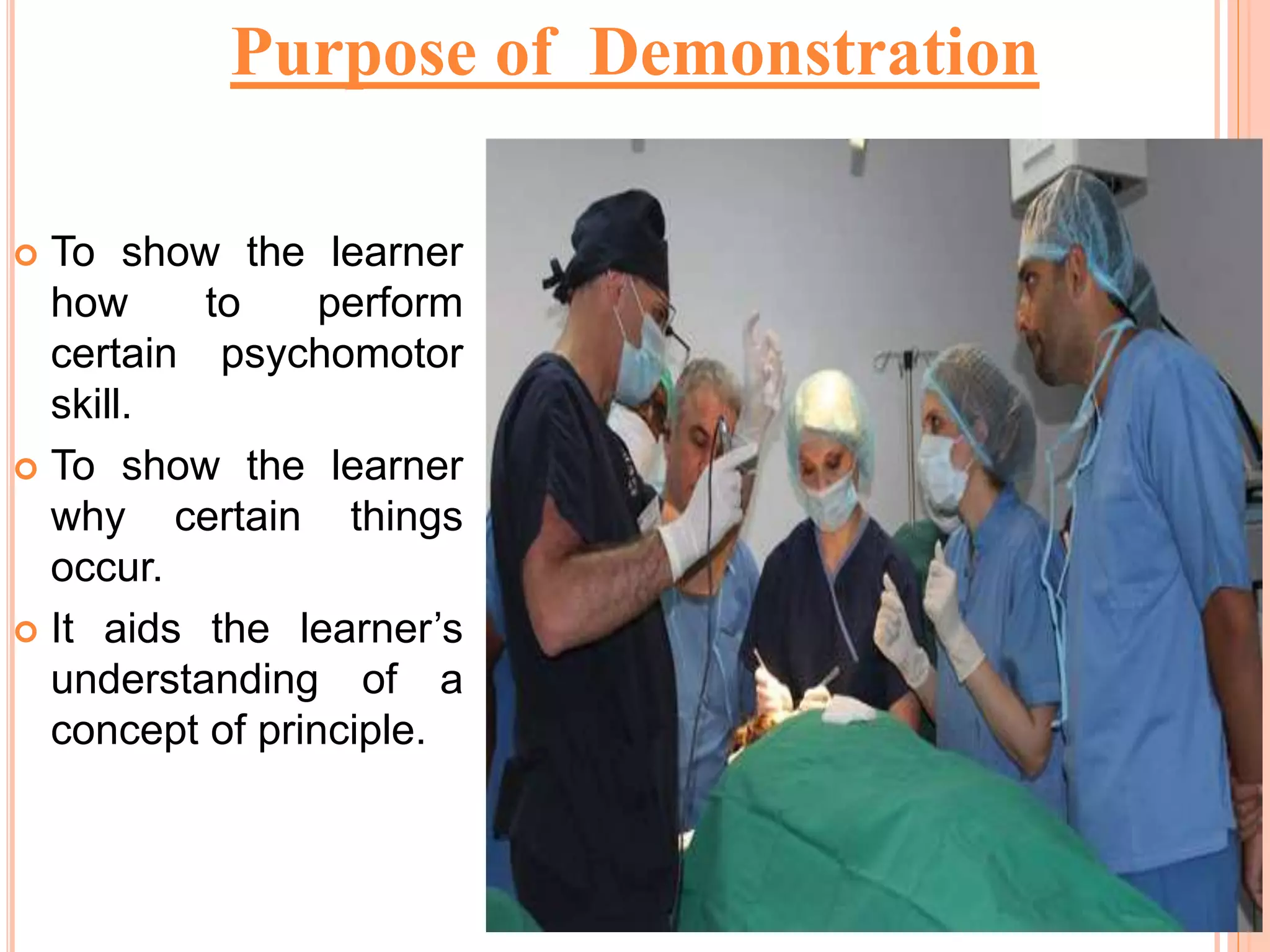  To show the learner
how to perform
certain psychomotor
skill.
 To show the learner
why certain things
occur.
 It aids the learner’s
understanding of a
concept of principle.
Purpose of Demonstration
 