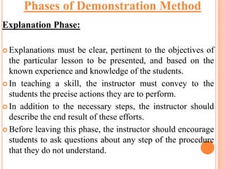Explanation Phase:
 Explanations must be clear, pertinent to the objectives of
the particular lesson to be presented, and based on the
known experience and knowledge of the students.
 In teaching a skill, the instructor must convey to the
students the precise actions they are to perform.
 In addition to the necessary steps, the instructor should
describe the end result of these efforts.
 Before leaving this phase, the instructor should encourage
students to ask questions about any step of the procedure
that they do not understand.
Phases of Demonstration Method
 