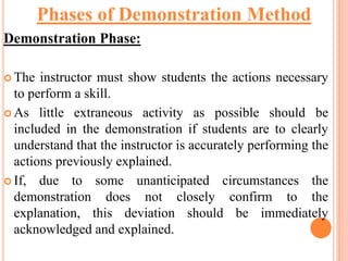 Demonstration Phase:
 The instructor must show students the actions necessary
to perform a skill.
 As little extraneous activity as possible should be
included in the demonstration if students are to clearly
understand that the instructor is accurately performing the
actions previously explained.
 If, due to some unanticipated circumstances the
demonstration does not closely confirm to the
explanation, this deviation should be immediately
acknowledged and explained.
Phases of Demonstration Method
 