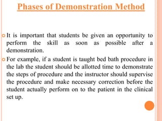  It is important that students be given an opportunity to
perform the skill as soon as possible after a
demonstration.
 For example, if a student is taught bed bath procedure in
the lab the student should be allotted time to demonstrate
the steps of procedure and the instructor should supervise
the procedure and make necessary correction before the
student actually perform on to the patient in the clinical
set up.
Phases of Demonstration Method
 