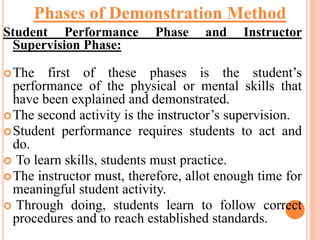Student Performance Phase and Instructor
Supervision Phase:
The first of these phases is the student’s
performance of the physical or mental skills that
have been explained and demonstrated.
The second activity is the instructor’s supervision.
Student performance requires students to act and
do.
 To learn skills, students must practice.
The instructor must, therefore, allot enough time for
meaningful student activity.
 Through doing, students learn to follow correct
procedures and to reach established standards.
Phases of Demonstration Method
 
