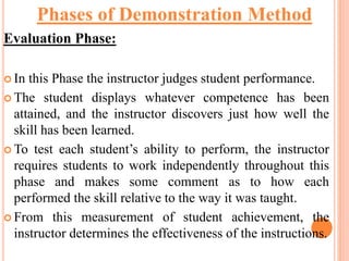 Evaluation Phase:
 In this Phase the instructor judges student performance.
 The student displays whatever competence has been
attained, and the instructor discovers just how well the
skill has been learned.
 To test each student’s ability to perform, the instructor
requires students to work independently throughout this
phase and makes some comment as to how each
performed the skill relative to the way it was taught.
 From this measurement of student achievement, the
instructor determines the effectiveness of the instructions.
Phases of Demonstration Method
 
