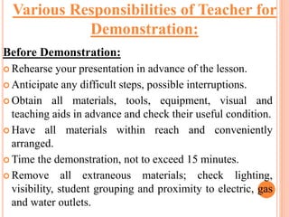 Before Demonstration:
 Rehearse your presentation in advance of the lesson.
 Anticipate any difficult steps, possible interruptions.
 Obtain all materials, tools, equipment, visual and
teaching aids in advance and check their useful condition.
 Have all materials within reach and conveniently
arranged.
 Time the demonstration, not to exceed 15 minutes.
 Remove all extraneous materials; check lighting,
visibility, student grouping and proximity to electric, gas
and water outlets.
Various Responsibilities of Teacher for
Demonstration:
 