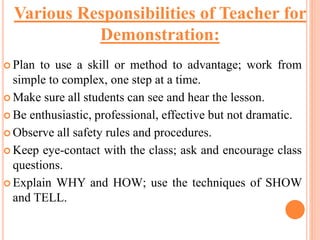  Plan to use a skill or method to advantage; work from
simple to complex, one step at a time.
 Make sure all students can see and hear the lesson.
 Be enthusiastic, professional, effective but not dramatic.
 Observe all safety rules and procedures.
 Keep eye-contact with the class; ask and encourage class
questions.
 Explain WHY and HOW; use the techniques of SHOW
and TELL.
Various Responsibilities of Teacher for
Demonstration:
 