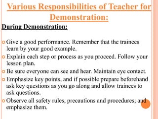 During Demonstration:
 Give a good performance. Remember that the trainees
learn by your good example.
 Explain each step or process as you proceed. Follow your
lesson plan.
 Be sure everyone can see and hear. Maintain eye contact.
 Emphasize key points, and if possible prepare beforehand
ask key questions as you go along and allow trainees to
ask questions.
 Observe all safety rules, precautions and procedures; and
emphasize them.
Various Responsibilities of Teacher for
Demonstration:
 
