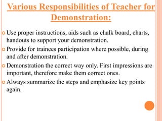  Use proper instructions, aids such as chalk board, charts,
handouts to support your demonstration.
 Provide for trainees participation where possible, during
and after demonstration.
 Demonstration the correct way only. First impressions are
important, therefore make them correct ones.
 Always summarize the steps and emphasize key points
again.
Various Responsibilities of Teacher for
Demonstration:
 
