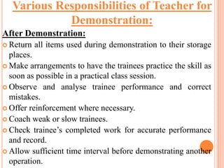 After Demonstration:
 Return all items used during demonstration to their storage
places.
 Make arrangements to have the trainees practice the skill as
soon as possible in a practical class session.
 Observe and analyse trainee performance and correct
mistakes.
 Offer reinforcement where necessary.
 Coach weak or slow trainees.
 Check trainee’s completed work for accurate performance
and record.
 Allow sufficient time interval before demonstrating another
operation.
Various Responsibilities of Teacher for
Demonstration:
 