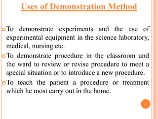 To demonstrate experiments and the use of
experimental equipment in the science laboratory,
medical, nursing etc.
To demonstrate procedure in the classroom and
the ward to review or revise procedure to meet a
special situation or to introduce a new procedure.
To teach the patient a procedure or treatment
which he most carry out in the home.
Uses of Demonstration Method
 