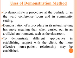 To demonstrate a procedure at the bedside or in
the ward conference room and in community
setting.
Demonstration of a procedure in its natural setting
has more meaning than when carried out in an
artificial environment, such as the classroom.
To demonstrate different approaches in
establishing support with the client, the more
effective nurse-patient relationship may be
established.
Uses of Demonstration Method
 