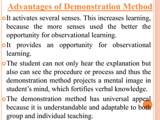 It activates several senses. This increases learning,
because the more senses used the better the
opportunity for observational learning.
It provides an opportunity for observational
learning.
The student can not only hear the explanation but
also can see the procedure or process and thus the
demonstration method projects a mental image in
student’s mind, which fortifies verbal knowledge.
The demonstration method has universal appeal
because it is understandable and adaptable to both
group and individual teaching.
Advantages of Demonstration Method
 