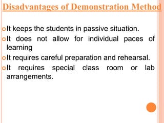 It keeps the students in passive situation.
It does not allow for individual paces of
learning
It requires careful preparation and rehearsal.
It requires special class room or lab
arrangements.
Disadvantages of Demonstration Method
 