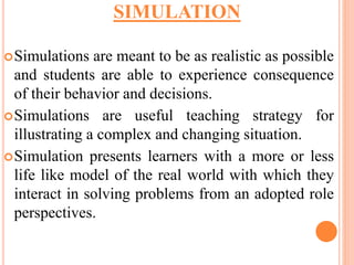 Simulations are meant to be as realistic as possible
and students are able to experience consequence
of their behavior and decisions.
Simulations are useful teaching strategy for
illustrating a complex and changing situation.
Simulation presents learners with a more or less
life like model of the real world with which they
interact in solving problems from an adopted role
perspectives.
SIMULATION
 