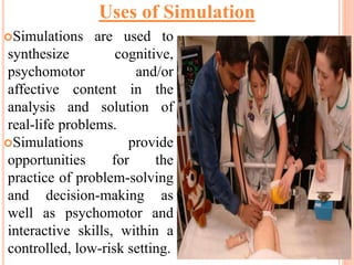 Simulations are used to
synthesize cognitive,
psychomotor and/or
affective content in the
analysis and solution of
real-life problems.
Simulations provide
opportunities for the
practice of problem-solving
and decision-making as
well as psychomotor and
interactive skills, within a
controlled, low-risk setting.
Uses of Simulation
 