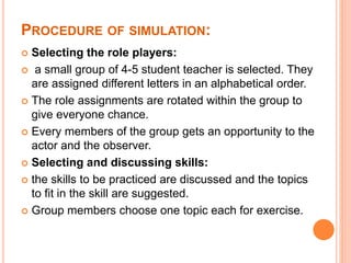 PROCEDURE OF SIMULATION:
 Selecting the role players:
 a small group of 4-5 student teacher is selected. They
are assigned different letters in an alphabetical order.
 The role assignments are rotated within the group to
give everyone chance.
 Every members of the group gets an opportunity to the
actor and the observer.
 Selecting and discussing skills:
 the skills to be practiced are discussed and the topics
to fit in the skill are suggested.
 Group members choose one topic each for exercise.
 