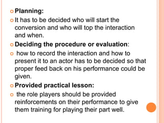  Planning:
 It has to be decided who will start the
conversion and who will top the interaction
and when.
 Deciding the procedure or evaluation:
 how to record the interaction and how to
present it to an actor has to be decided so that
proper feed back on his performance could be
given.
 Provided practical lesson:
 the role players should be provided
reinforcements on their performance to give
them training for playing their part well.
 