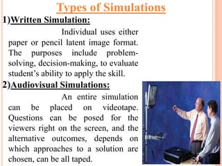 1)Written Simulation:
Individual uses either
paper or pencil latent image format.
The purposes include problem-
solving, decision-making, to evaluate
student’s ability to apply the skill.
2)Audiovisual Simulations:
An entire simulation
can be placed on videotape.
Questions can be posed for the
viewers right on the screen, and the
alternative outcomes, depends on
which approaches to a solution are
chosen, can be all taped.
Types of Simulations
 