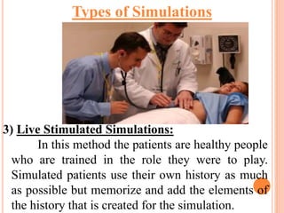 3) Live Stimulated Simulations:
In this method the patients are healthy people
who are trained in the role they were to play.
Simulated patients use their own history as much
as possible but memorize and add the elements of
the history that is created for the simulation.
Types of Simulations
 