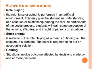 ACTIVITIES IN SIMULATION:
 Role playing:
 the role, false or actual is performed in an artificial
environment. This may give the student an understanding
of a situation or relationship among the real life participants
of the social process. students will gain some perception of
the actions, attitudes, and insight of persons or situations.
 Sociodrama:
 it seeks to utilize role playing as a means of finding out the
solution to a problem. The actor is required to fin out an
acceptable solution.
 Gaming:
 Situations involve outcome affected by decisions made by
one or more decisions.
 