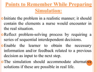 Initiate the problem in a realistic manner; it should
contain the elements a nurse would encounter in
the real situation.
Reflect problem-solving process by requiring a
series of sequential interdependent decisions.
Enable the learner to obtain the necessary
information and/or feedback related to a previous
decision as input to the next step.
The simulation should accommodate alternative
solutions if these are possible in real life.
Points to Remember While Preparing
Simulation:
 