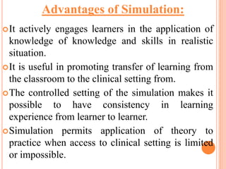 It actively engages learners in the application of
knowledge of knowledge and skills in realistic
situation.
It is useful in promoting transfer of learning from
the classroom to the clinical setting from.
The controlled setting of the simulation makes it
possible to have consistency in learning
experience from learner to learner.
Simulation permits application of theory to
practice when access to clinical setting is limited
or impossible.
Advantages of Simulation:
 