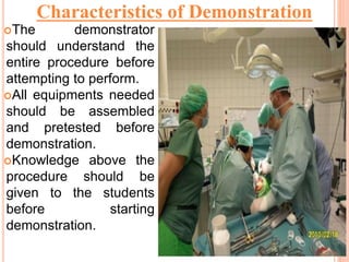 The demonstrator
should understand the
entire procedure before
attempting to perform.
All equipments needed
should be assembled
and pretested before
demonstration.
Knowledge above the
procedure should be
given to the students
before starting
demonstration.
Characteristics of Demonstration
 