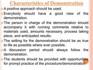  A positive approach should be used.
 Everybody should have a good view of the
demonstration.
 The person in charge of the demonstration should
accompany it with running comments relative to
materials used, amounts necessary, process taking
place, and anticipated results.
 The setting for the demonstration should be as true
to life as possible where ever possible.
 A discussion period should always follow the
demonstration.
 The students should be provided with opportunities
for prompt practice of the procedure/demonstration.
Characteristics of Demonstration
 
