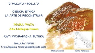 Mallku Chanez Willka Kallawaya
2. MULLP’U ~ MALLK’U
CIENCIA ÉTNICA
LA ARTE DE RECONSTRUIR
MARA WATA
Año Llallagua Pumas
AWTI WAYRAPACHA TUTUKA
•
THALARA YAPARI
17 de Agosto al 13 de Septiembre de 2022
 