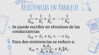 42
Resistencias en Paralelo
1
𝑅𝑒𝑞
=
1
𝑅1
+
1
𝑅2
+ ⋯ +
1
𝑅𝑁
✖ Se puede escribir en términos de las
conductancias
𝐺𝑒𝑞 = 𝐺1 + 𝐺2 + ⋯ + 𝐺𝑁
✖ Para dos resistencias se reduce a:
𝑅𝑒𝑞 =
𝑅1𝑅2
𝑅1 + 𝑅2
= 𝑅1 𝑅2
 