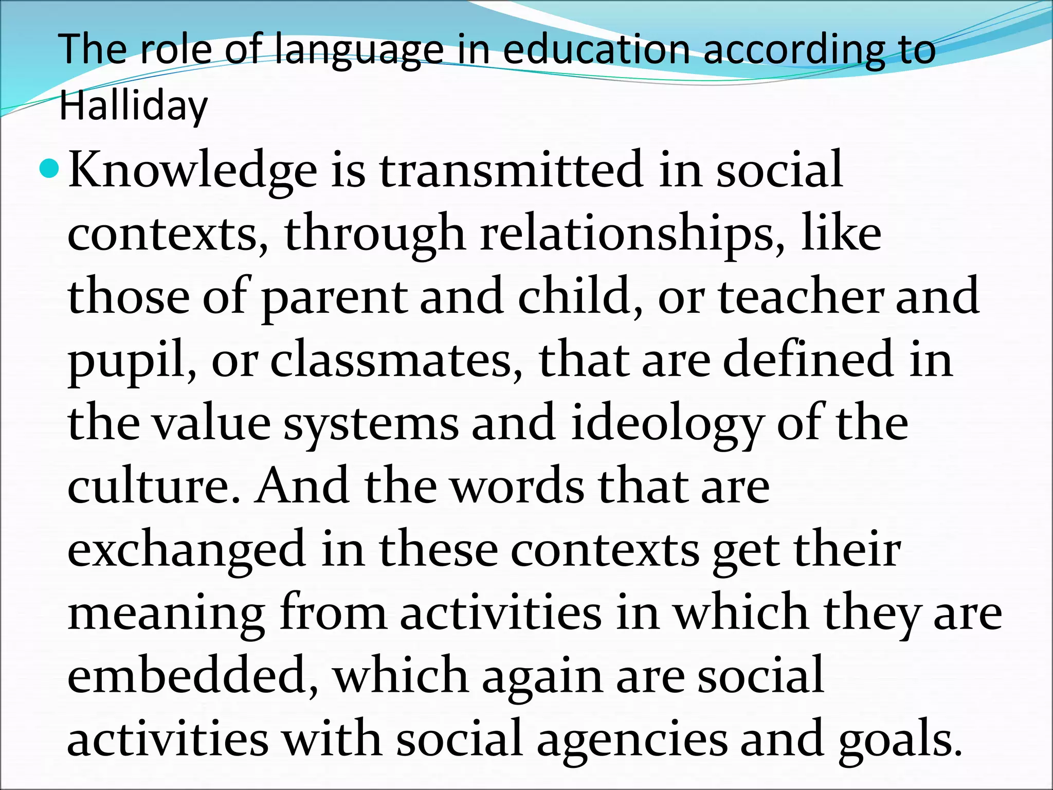 The role of language in education according to
Halliday
Knowledge is transmitted in social
contexts, through relationships, like
those of parent and child, or teacher and
pupil, or classmates, that are defined in
the value systems and ideology of the
culture. And the words that are
exchanged in these contexts get their
meaning from activities in which they are
embedded, which again are social
activities with social agencies and goals.
 