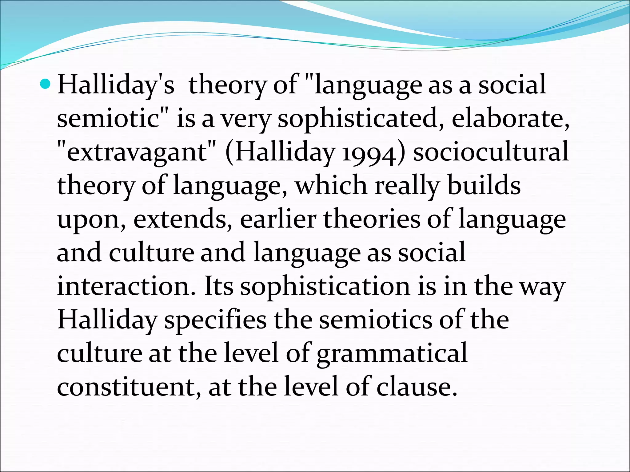  Halliday's theory of "language as a social
semiotic" is a very sophisticated, elaborate,
"extravagant" (Halliday 1994) sociocultural
theory of language, which really builds
upon, extends, earlier theories of language
and culture and language as social
interaction. Its sophistication is in the way
Halliday specifies the semiotics of the
culture at the level of grammatical
constituent, at the level of clause.
 