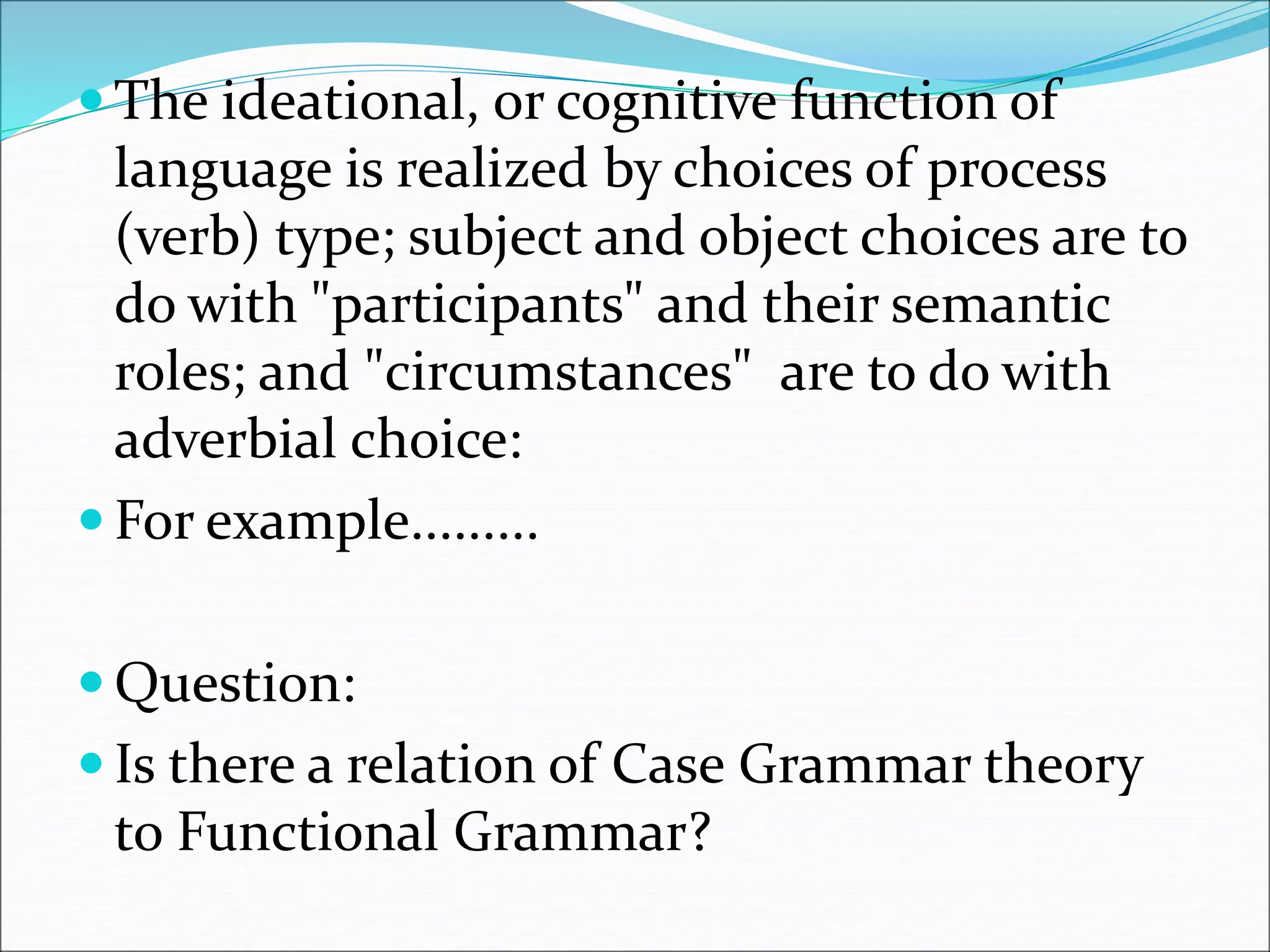  The ideational, or cognitive function of
language is realized by choices of process
(verb) type; subject and object choices are to
do with "participants" and their semantic
roles; and "circumstances" are to do with
adverbial choice:
 For example.........
 Question:
 Is there a relation of Case Grammar theory
to Functional Grammar?
 