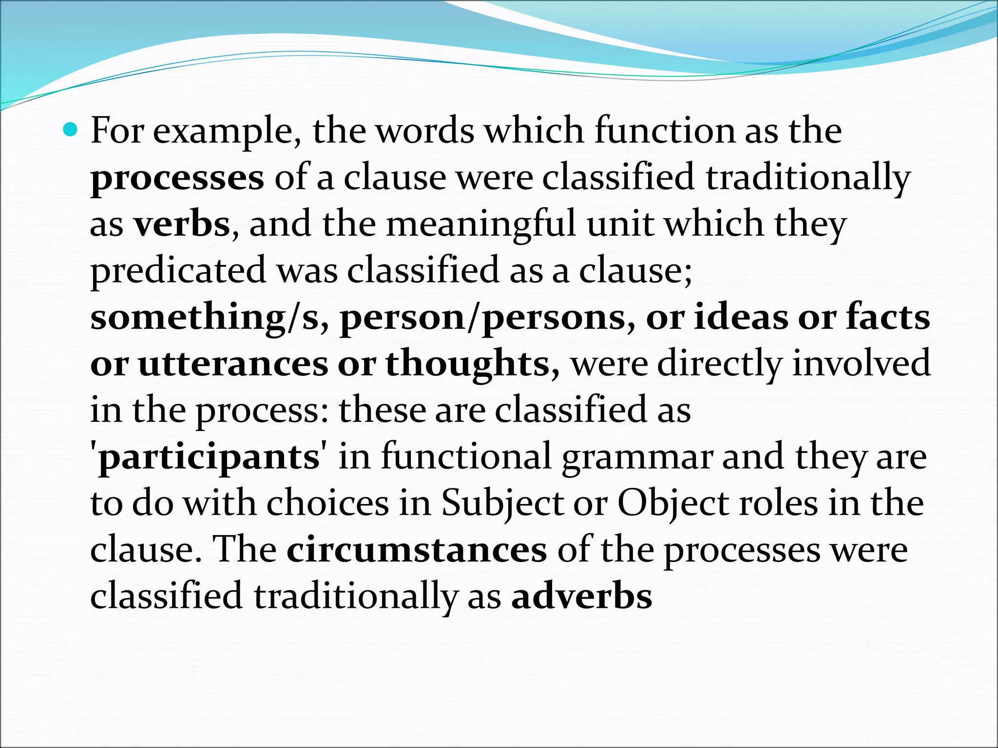  For example, the words which function as the
processes of a clause were classified traditionally
as verbs, and the meaningful unit which they
predicated was classified as a clause;
something/s, person/persons, or ideas or facts
or utterances or thoughts, were directly involved
in the process: these are classified as
'participants' in functional grammar and they are
to do with choices in Subject or Object roles in the
clause. The circumstances of the processes were
classified traditionally as adverbs
 