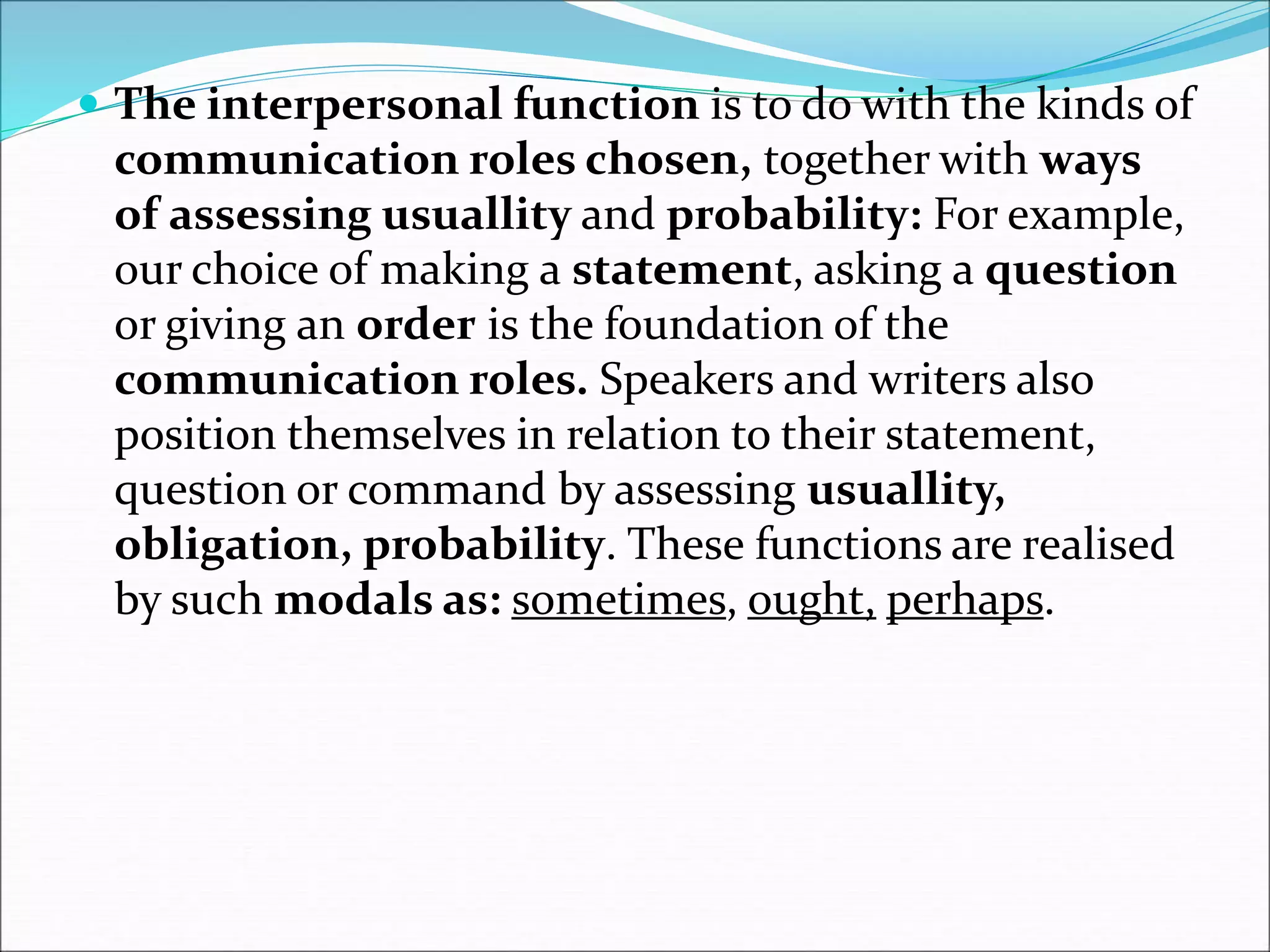  The interpersonal function is to do with the kinds of
communication roles chosen, together with ways
of assessing usuallity and probability: For example,
our choice of making a statement, asking a question
or giving an order is the foundation of the
communication roles. Speakers and writers also
position themselves in relation to their statement,
question or command by assessing usuallity,
obligation, probability. These functions are realised
by such modals as: sometimes, ought, perhaps.
 